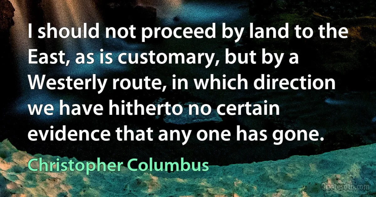 I should not proceed by land to the East, as is customary, but by a Westerly route, in which direction we have hitherto no certain evidence that any one has gone. (Christopher Columbus)