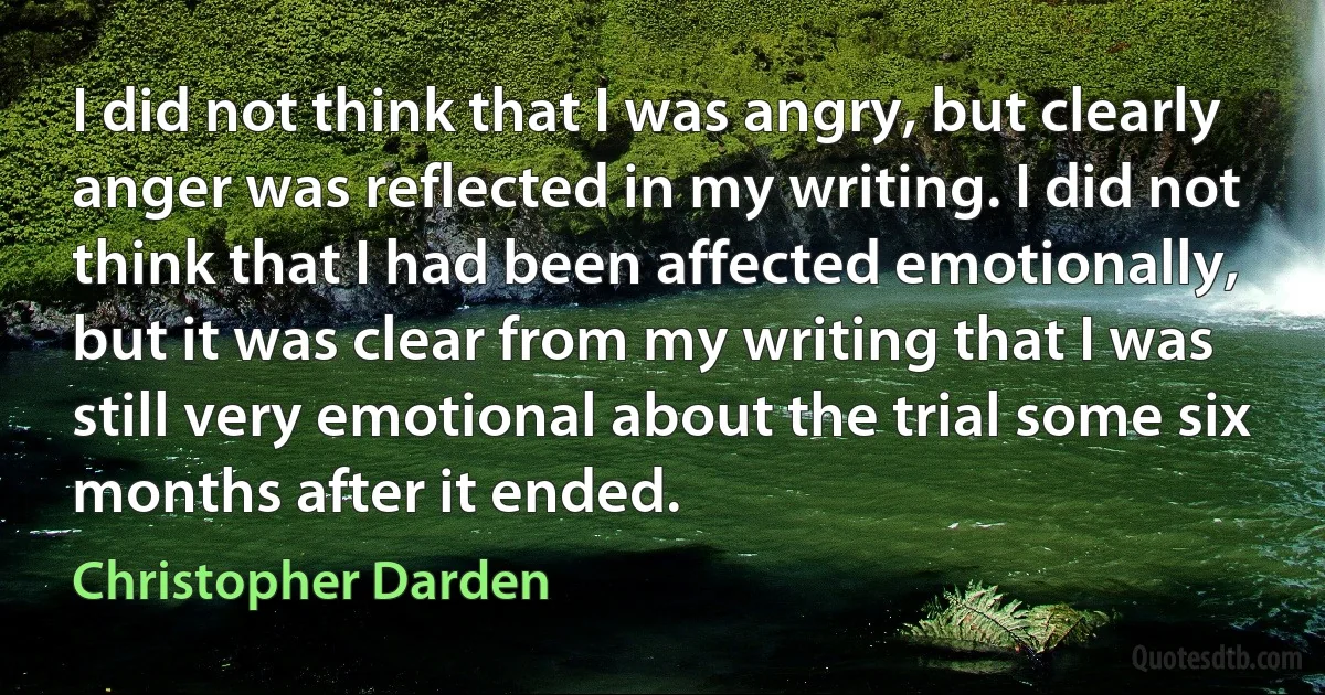 I did not think that I was angry, but clearly anger was reflected in my writing. I did not think that I had been affected emotionally, but it was clear from my writing that I was still very emotional about the trial some six months after it ended. (Christopher Darden)