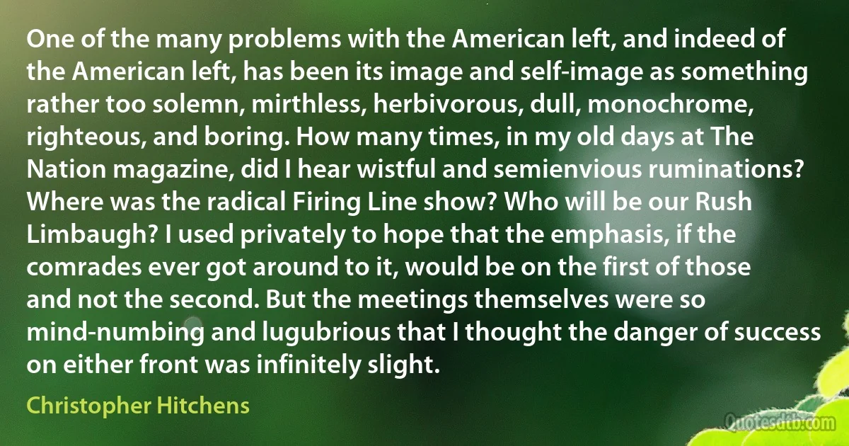 One of the many problems with the American left, and indeed of the American left, has been its image and self-image as something rather too solemn, mirthless, herbivorous, dull, monochrome, righteous, and boring. How many times, in my old days at The Nation magazine, did I hear wistful and semienvious ruminations? Where was the radical Firing Line show? Who will be our Rush Limbaugh? I used privately to hope that the emphasis, if the comrades ever got around to it, would be on the first of those and not the second. But the meetings themselves were so mind-numbing and lugubrious that I thought the danger of success on either front was infinitely slight. (Christopher Hitchens)