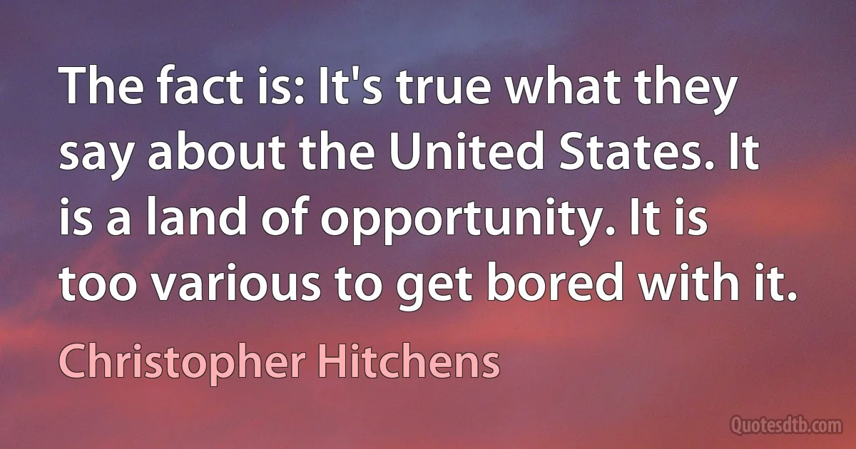 The fact is: It's true what they say about the United States. It is a land of opportunity. It is too various to get bored with it. (Christopher Hitchens)