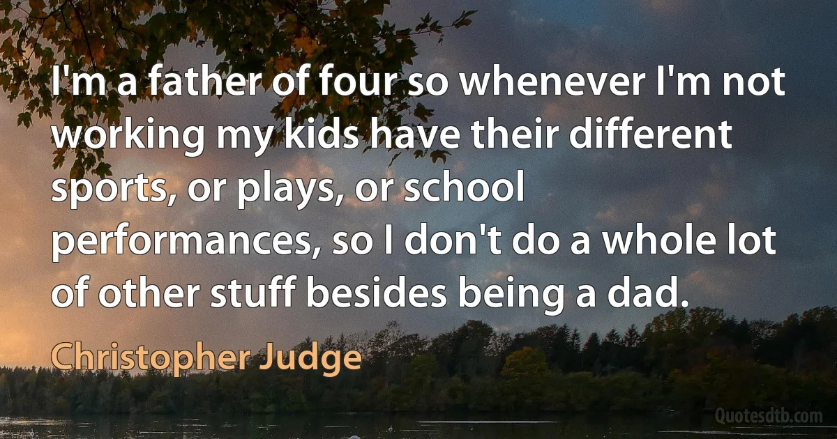 I'm a father of four so whenever I'm not working my kids have their different sports, or plays, or school performances, so I don't do a whole lot of other stuff besides being a dad. (Christopher Judge)