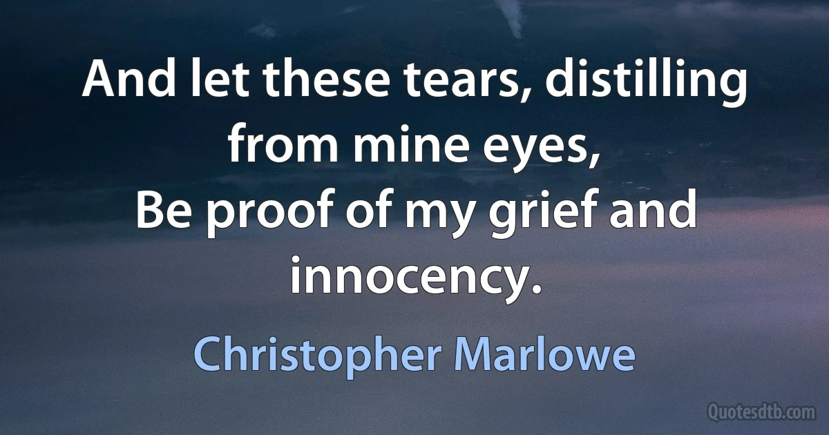 And let these tears, distilling from mine eyes,
Be proof of my grief and innocency. (Christopher Marlowe)