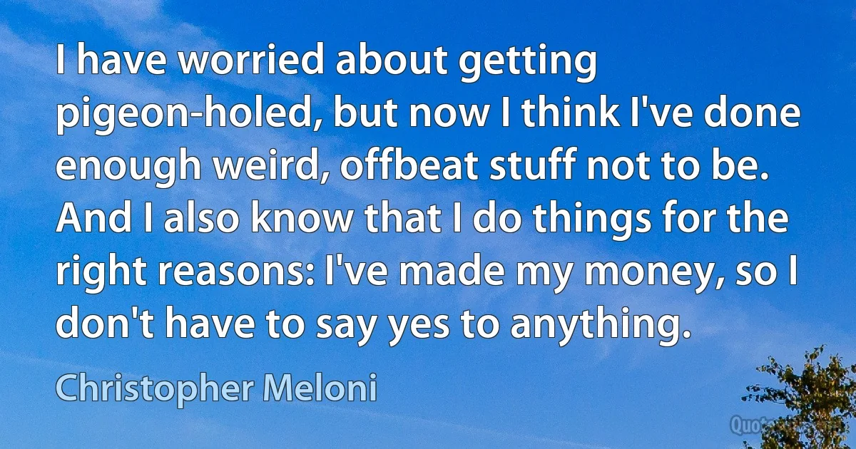 I have worried about getting pigeon-holed, but now I think I've done enough weird, offbeat stuff not to be. And I also know that I do things for the right reasons: I've made my money, so I don't have to say yes to anything. (Christopher Meloni)