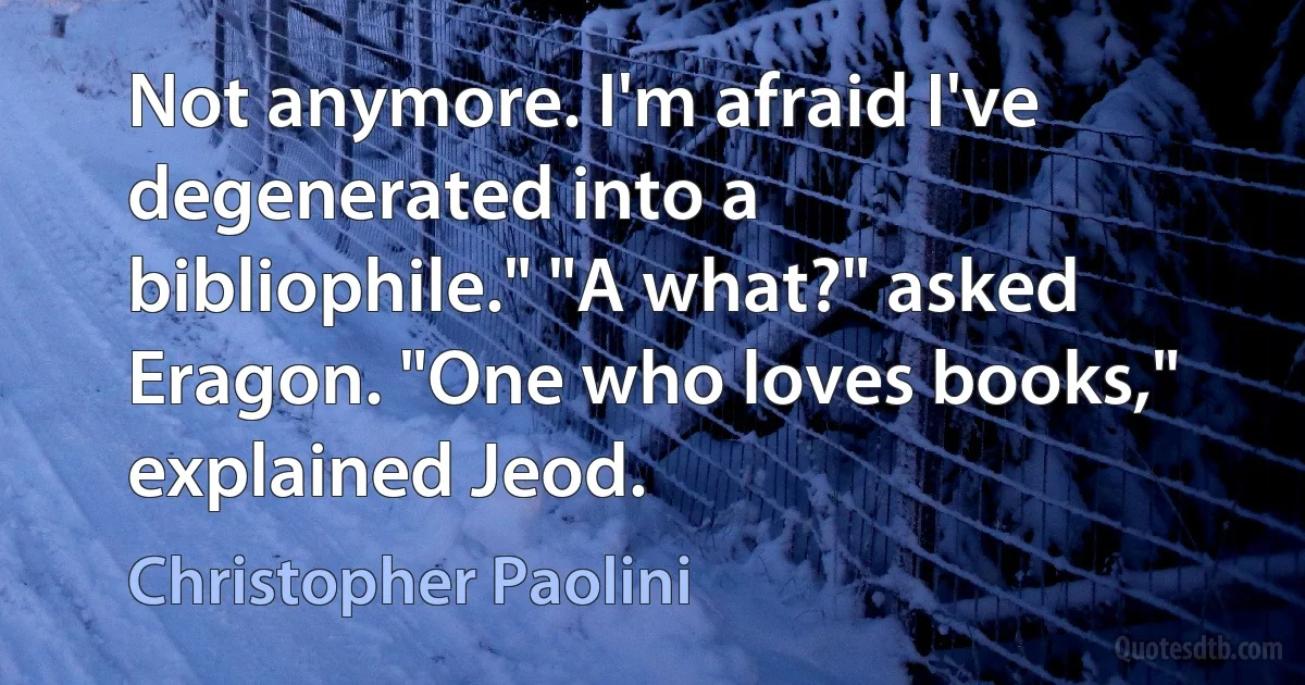 Not anymore. I'm afraid I've degenerated into a bibliophile." "A what?" asked Eragon. "One who loves books," explained Jeod. (Christopher Paolini)