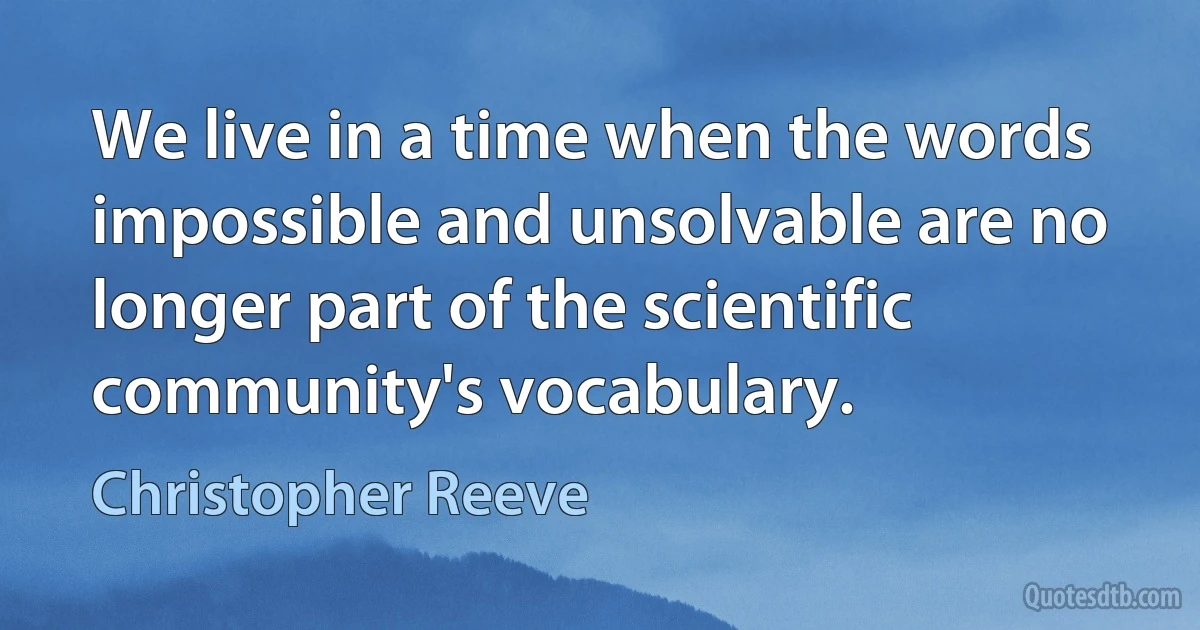 We live in a time when the words impossible and unsolvable are no longer part of the scientific community's vocabulary. (Christopher Reeve)