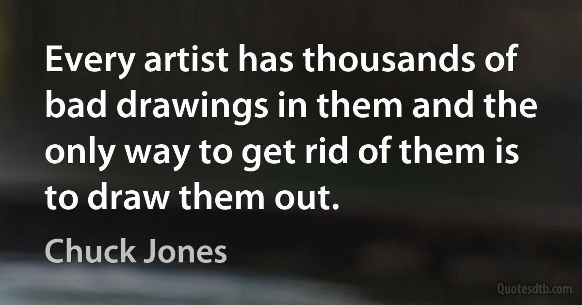 Every artist has thousands of bad drawings in them and the only way to get rid of them is to draw them out. (Chuck Jones)