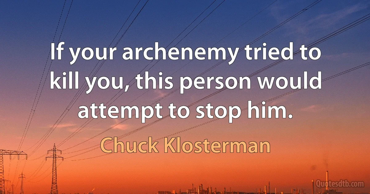 If your archenemy tried to kill you, this person would attempt to stop him. (Chuck Klosterman)