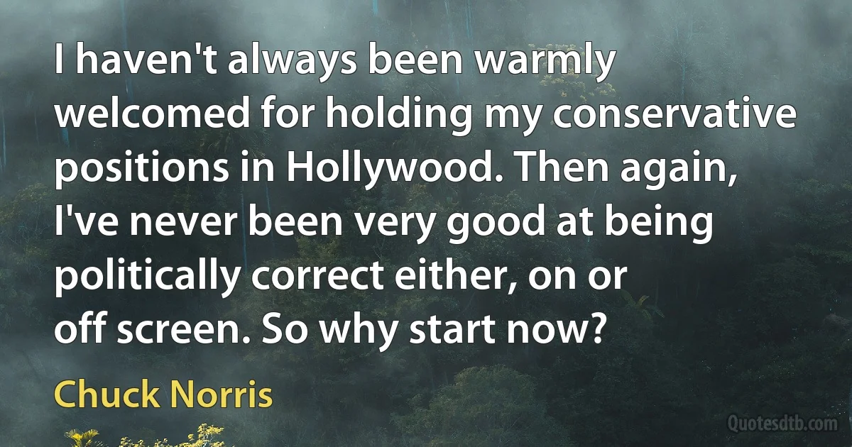 I haven't always been warmly welcomed for holding my conservative positions in Hollywood. Then again, I've never been very good at being politically correct either, on or off screen. So why start now? (Chuck Norris)