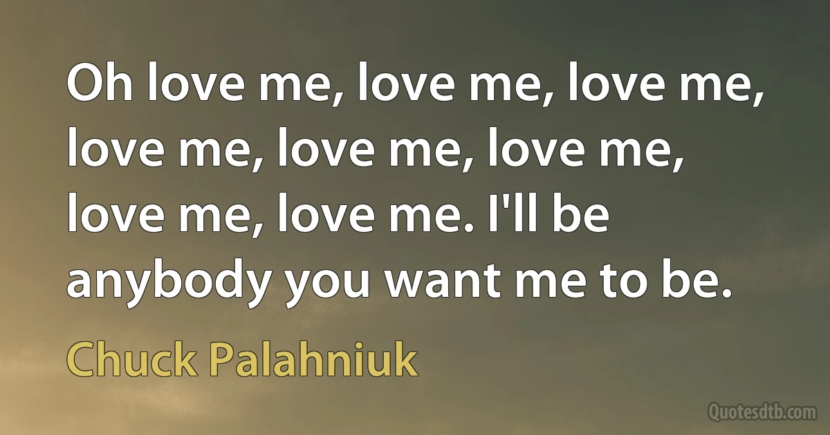 Oh love me, love me, love me, love me, love me, love me, love me, love me. I'll be anybody you want me to be. (Chuck Palahniuk)