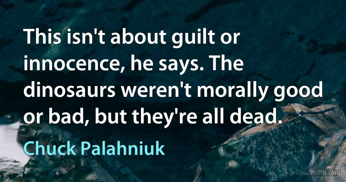 This isn't about guilt or innocence, he says. The dinosaurs weren't morally good or bad, but they're all dead. (Chuck Palahniuk)