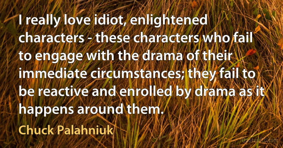 I really love idiot, enlightened characters - these characters who fail to engage with the drama of their immediate circumstances; they fail to be reactive and enrolled by drama as it happens around them. (Chuck Palahniuk)