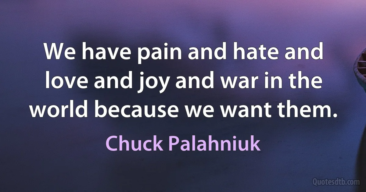 We have pain and hate and love and joy and war in the world because we want them. (Chuck Palahniuk)