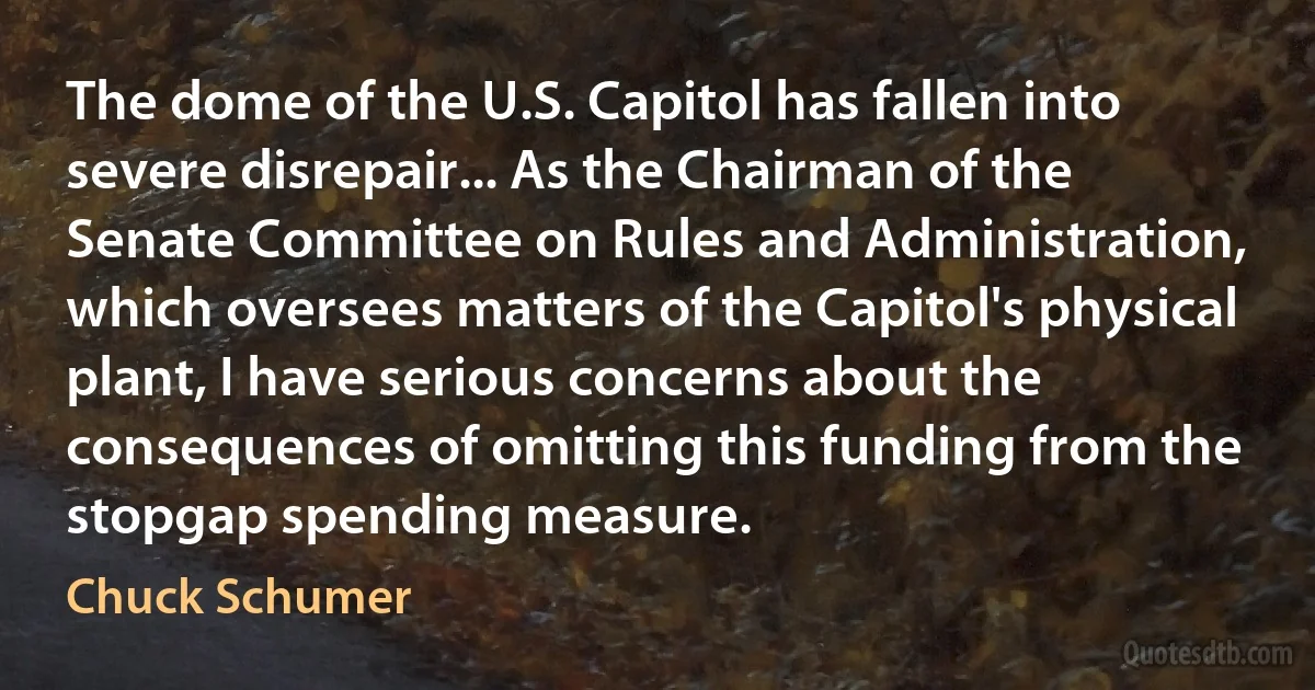 The dome of the U.S. Capitol has fallen into severe disrepair... As the Chairman of the Senate Committee on Rules and Administration, which oversees matters of the Capitol's physical plant, I have serious concerns about the consequences of omitting this funding from the stopgap spending measure. (Chuck Schumer)