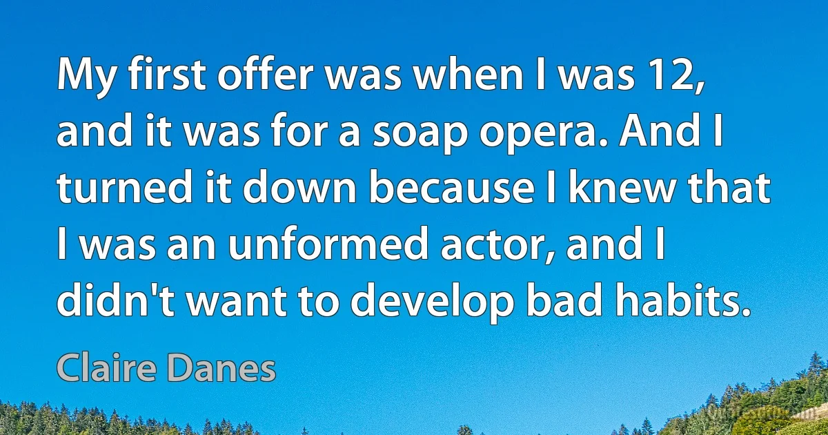 My first offer was when I was 12, and it was for a soap opera. And I turned it down because I knew that I was an unformed actor, and I didn't want to develop bad habits. (Claire Danes)