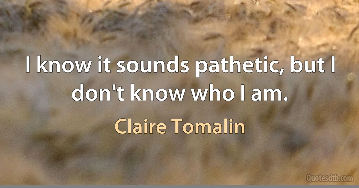 I know it sounds pathetic, but I don't know who I am. (Claire Tomalin)