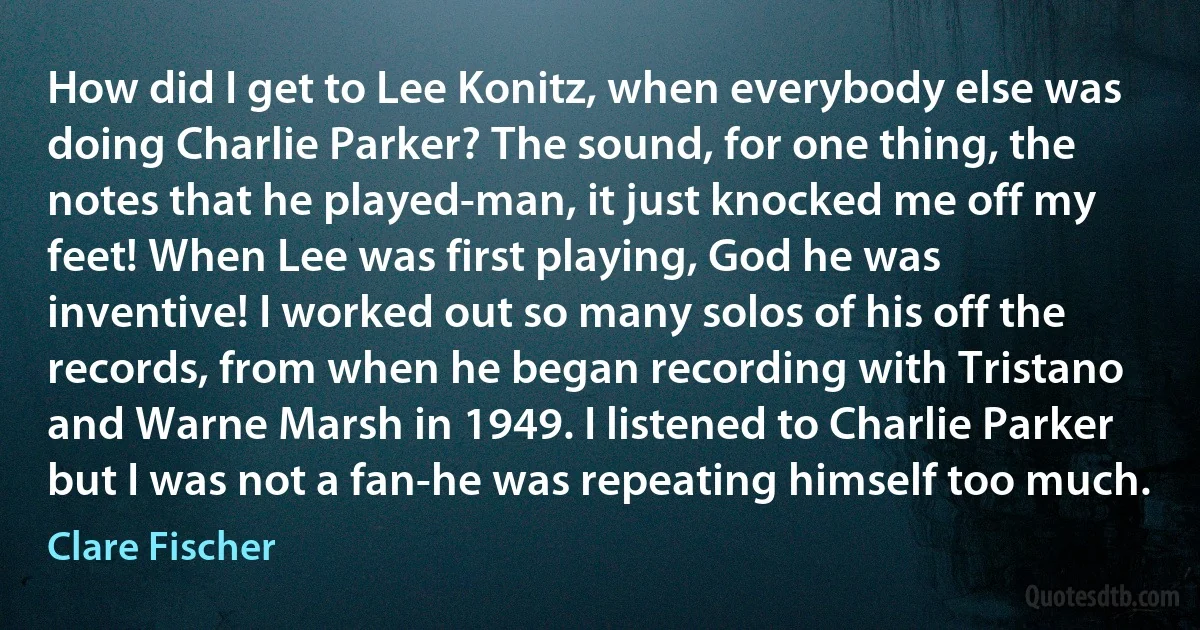 How did I get to Lee Konitz, when everybody else was doing Charlie Parker? The sound, for one thing, the notes that he played-man, it just knocked me off my feet! When Lee was first playing, God he was inventive! I worked out so many solos of his off the records, from when he began recording with Tristano and Warne Marsh in 1949. I listened to Charlie Parker but I was not a fan-he was repeating himself too much. (Clare Fischer)