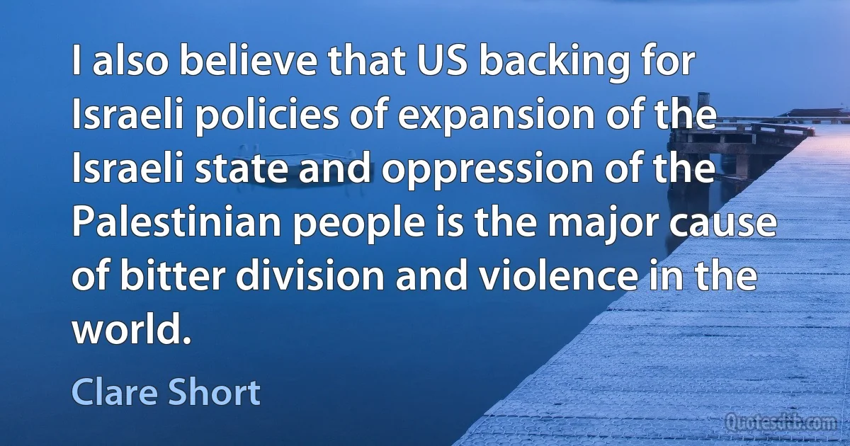 I also believe that US backing for Israeli policies of expansion of the Israeli state and oppression of the Palestinian people is the major cause of bitter division and violence in the world. (Clare Short)