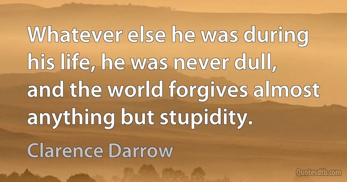 Whatever else he was during his life, he was never dull, and the world forgives almost anything but stupidity. (Clarence Darrow)