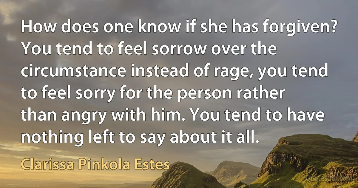 How does one know if she has forgiven? You tend to feel sorrow over the circumstance instead of rage, you tend to feel sorry for the person rather than angry with him. You tend to have nothing left to say about it all. (Clarissa Pinkola Estes)