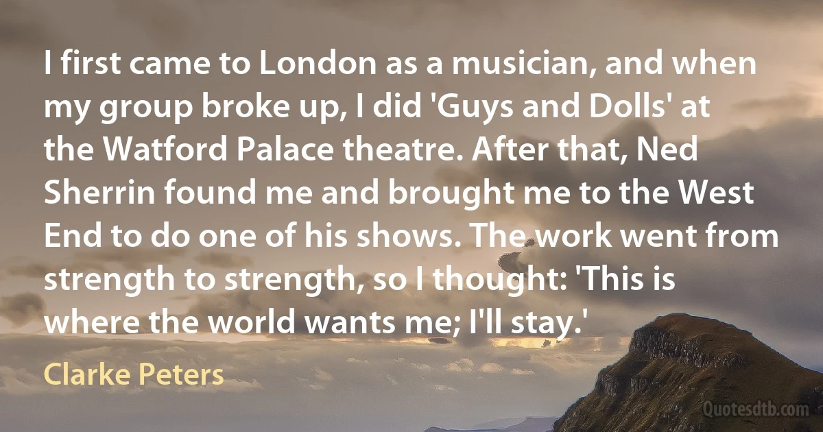 I first came to London as a musician, and when my group broke up, I did 'Guys and Dolls' at the Watford Palace theatre. After that, Ned Sherrin found me and brought me to the West End to do one of his shows. The work went from strength to strength, so I thought: 'This is where the world wants me; I'll stay.' (Clarke Peters)