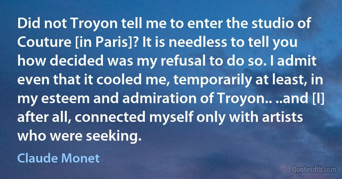 Did not Troyon tell me to enter the studio of Couture [in Paris]? It is needless to tell you how decided was my refusal to do so. I admit even that it cooled me, temporarily at least, in my esteem and admiration of Troyon.. ..and [I] after all, connected myself only with artists who were seeking. (Claude Monet)