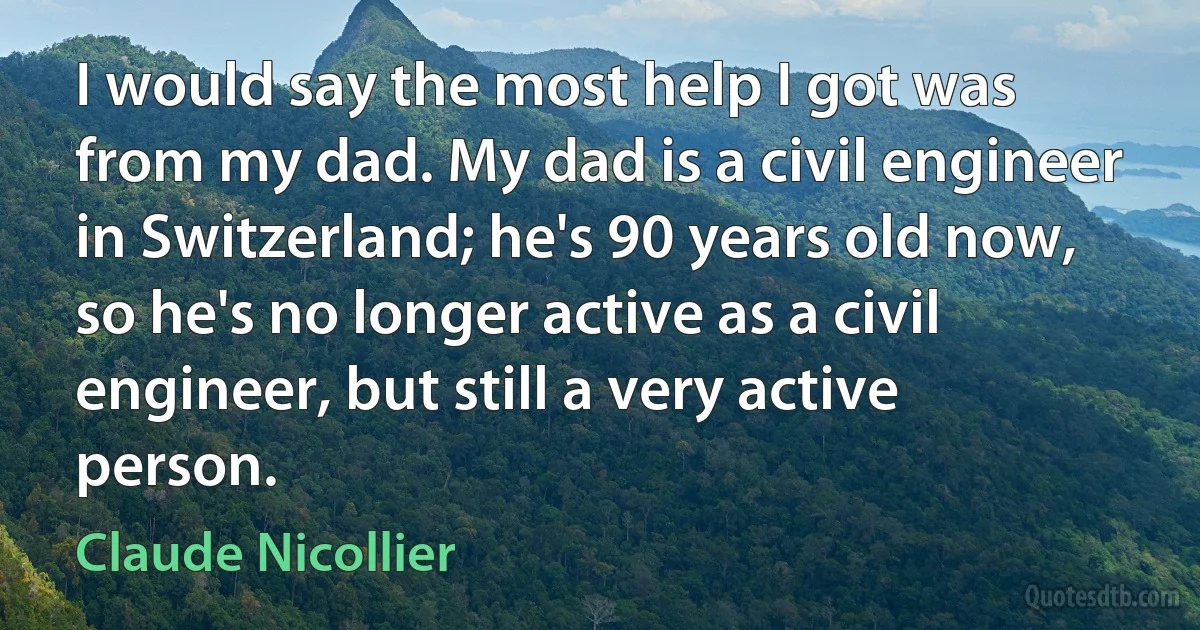 I would say the most help I got was from my dad. My dad is a civil engineer in Switzerland; he's 90 years old now, so he's no longer active as a civil engineer, but still a very active person. (Claude Nicollier)