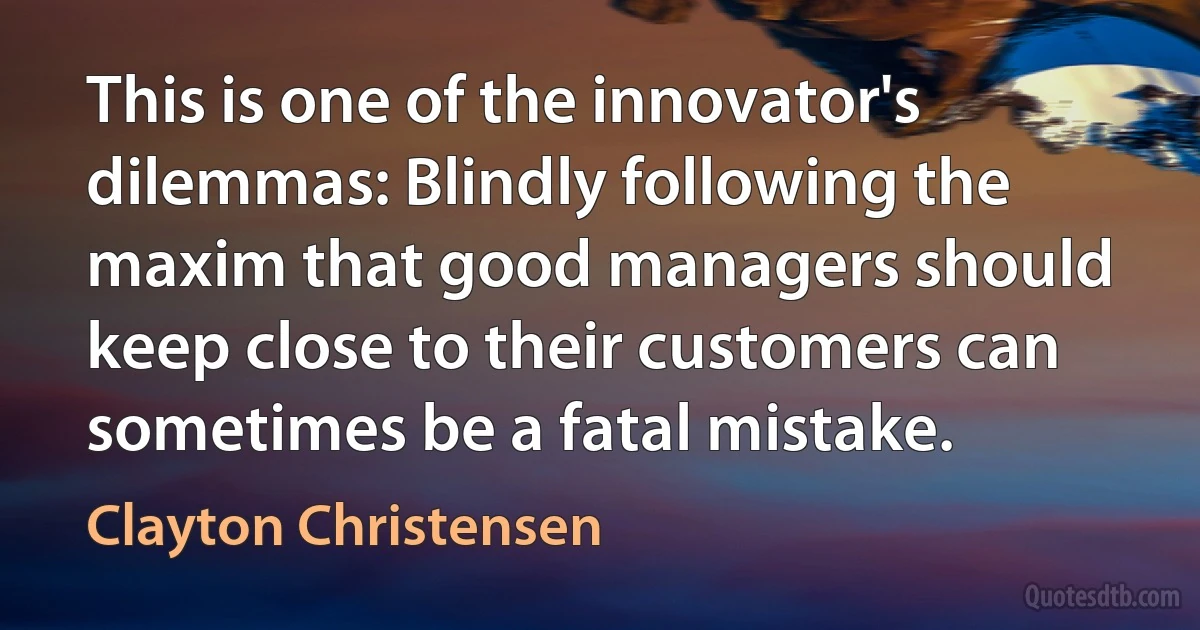 This is one of the innovator's dilemmas: Blindly following the maxim that good managers should keep close to their customers can sometimes be a fatal mistake. (Clayton Christensen)