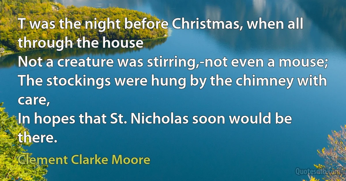 T was the night before Christmas, when all through the house
Not a creature was stirring,-not even a mouse;
The stockings were hung by the chimney with care,
In hopes that St. Nicholas soon would be there. (Clement Clarke Moore)