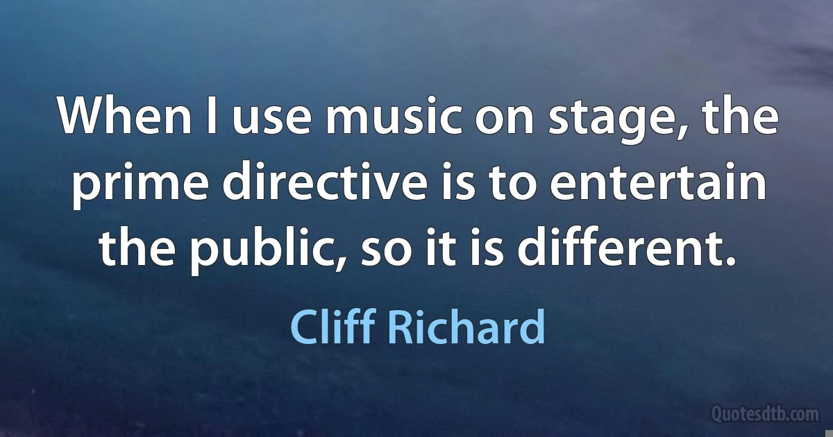 When I use music on stage, the prime directive is to entertain the public, so it is different. (Cliff Richard)