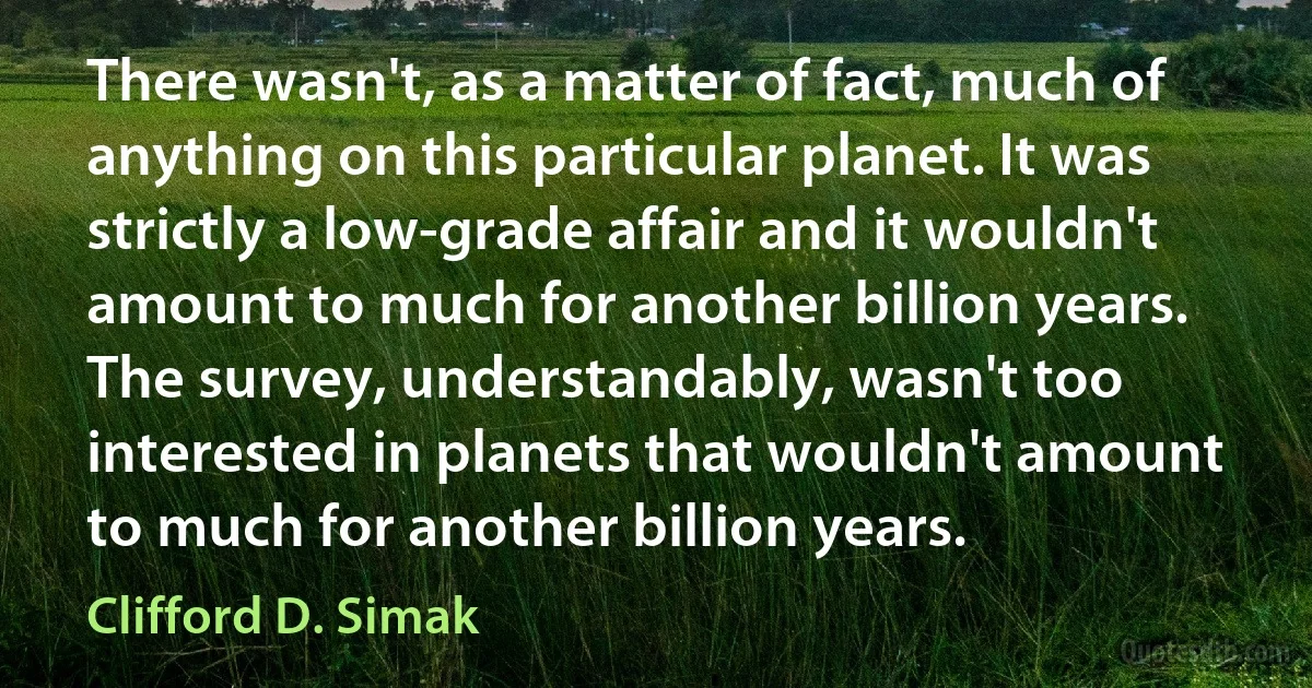 There wasn't, as a matter of fact, much of anything on this particular planet. It was strictly a low-grade affair and it wouldn't amount to much for another billion years. The survey, understandably, wasn't too interested in planets that wouldn't amount to much for another billion years. (Clifford D. Simak)