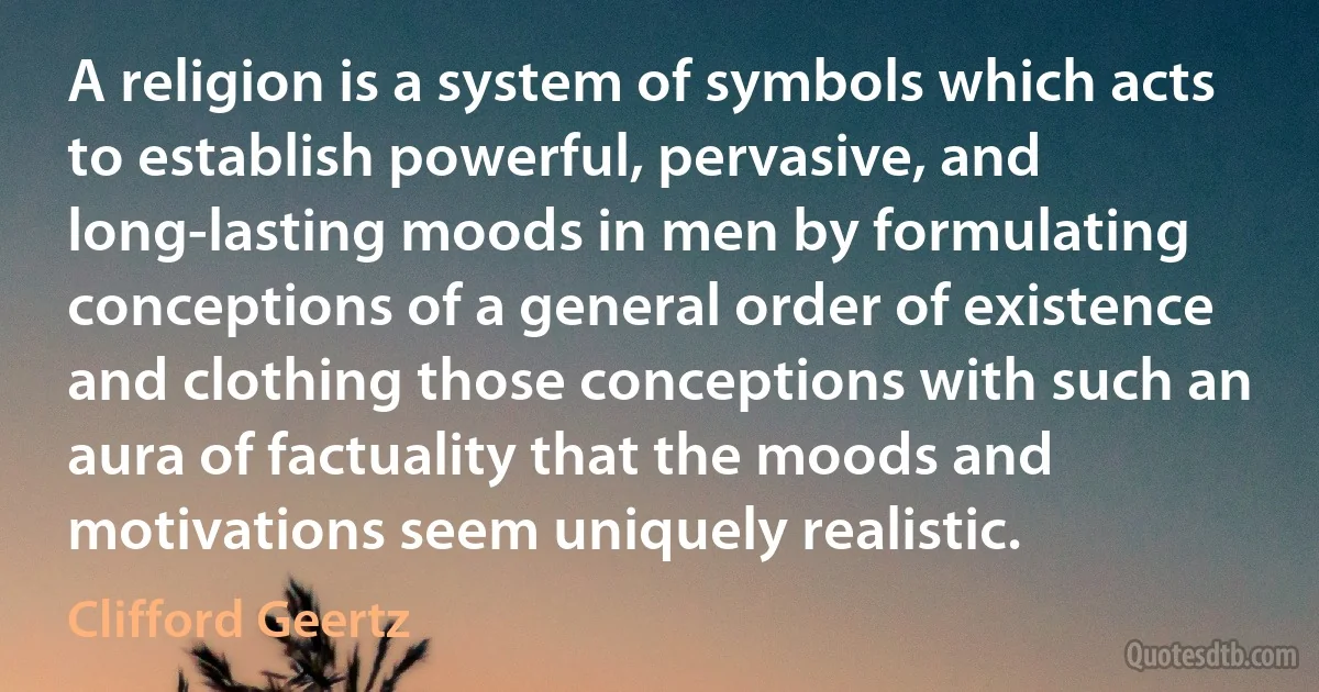 A religion is a system of symbols which acts to establish powerful, pervasive, and long-lasting moods in men by formulating conceptions of a general order of existence and clothing those conceptions with such an aura of factuality that the moods and motivations seem uniquely realistic. (Clifford Geertz)