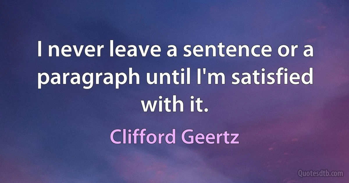 I never leave a sentence or a paragraph until I'm satisfied with it. (Clifford Geertz)