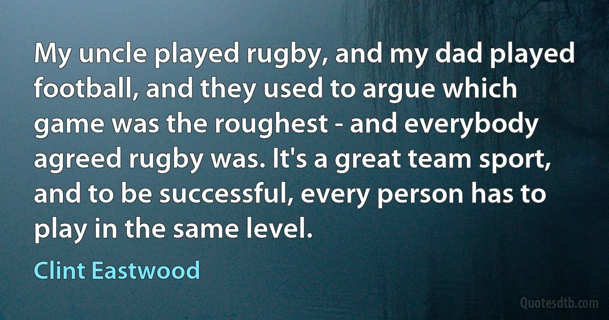 My uncle played rugby, and my dad played football, and they used to argue which game was the roughest - and everybody agreed rugby was. It's a great team sport, and to be successful, every person has to play in the same level. (Clint Eastwood)