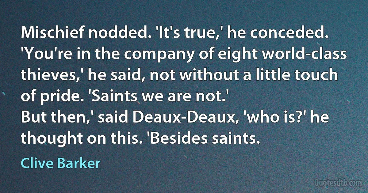 Mischief nodded. 'It's true,' he conceded. 'You're in the company of eight world-class thieves,' he said, not without a little touch of pride. 'Saints we are not.'
But then,' said Deaux-Deaux, 'who is?' he thought on this. 'Besides saints. (Clive Barker)