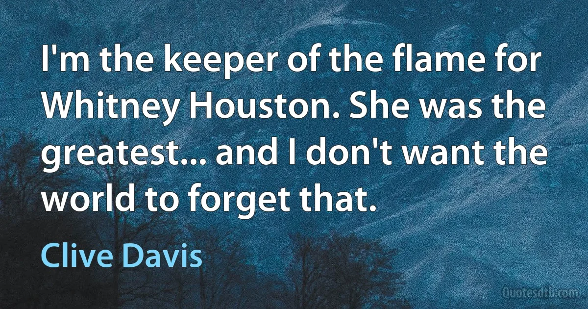 I'm the keeper of the flame for Whitney Houston. She was the greatest... and I don't want the world to forget that. (Clive Davis)