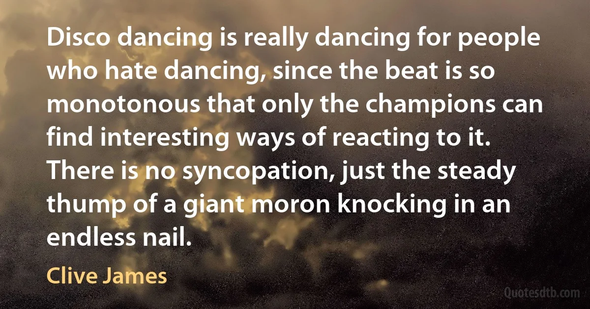 Disco dancing is really dancing for people who hate dancing, since the beat is so monotonous that only the champions can find interesting ways of reacting to it. There is no syncopation, just the steady thump of a giant moron knocking in an endless nail. (Clive James)