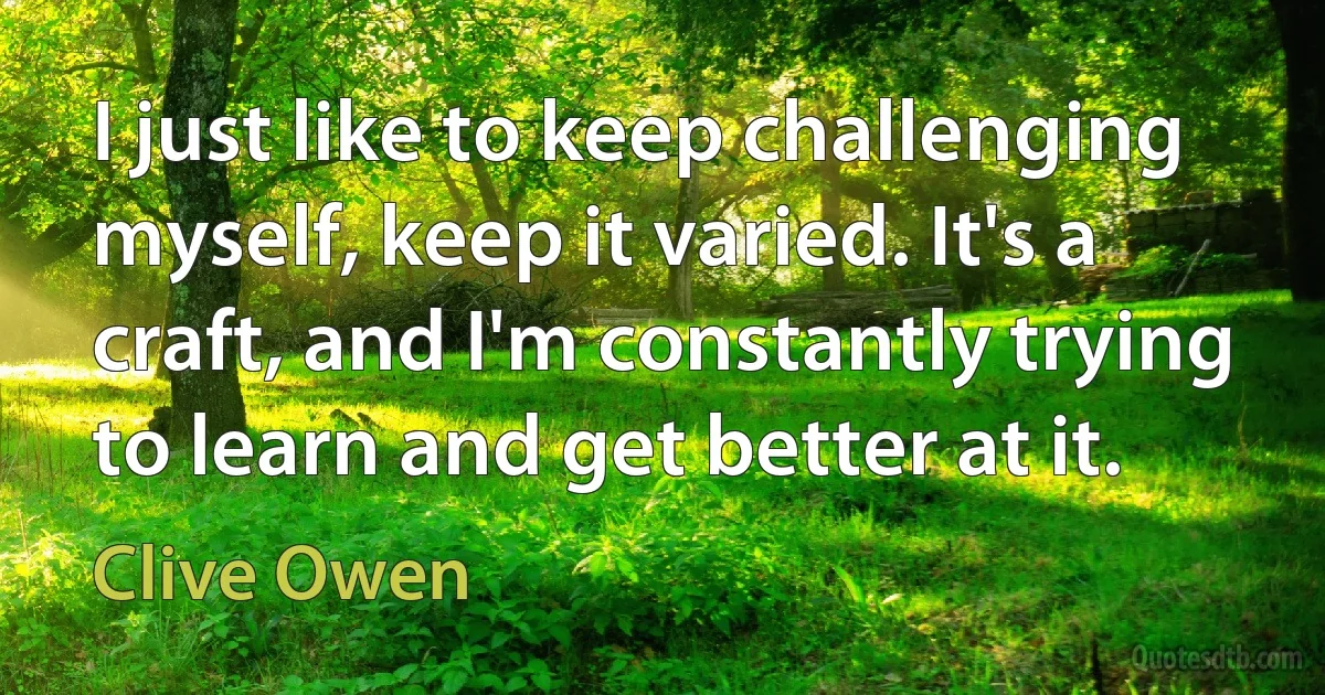 I just like to keep challenging myself, keep it varied. It's a craft, and I'm constantly trying to learn and get better at it. (Clive Owen)