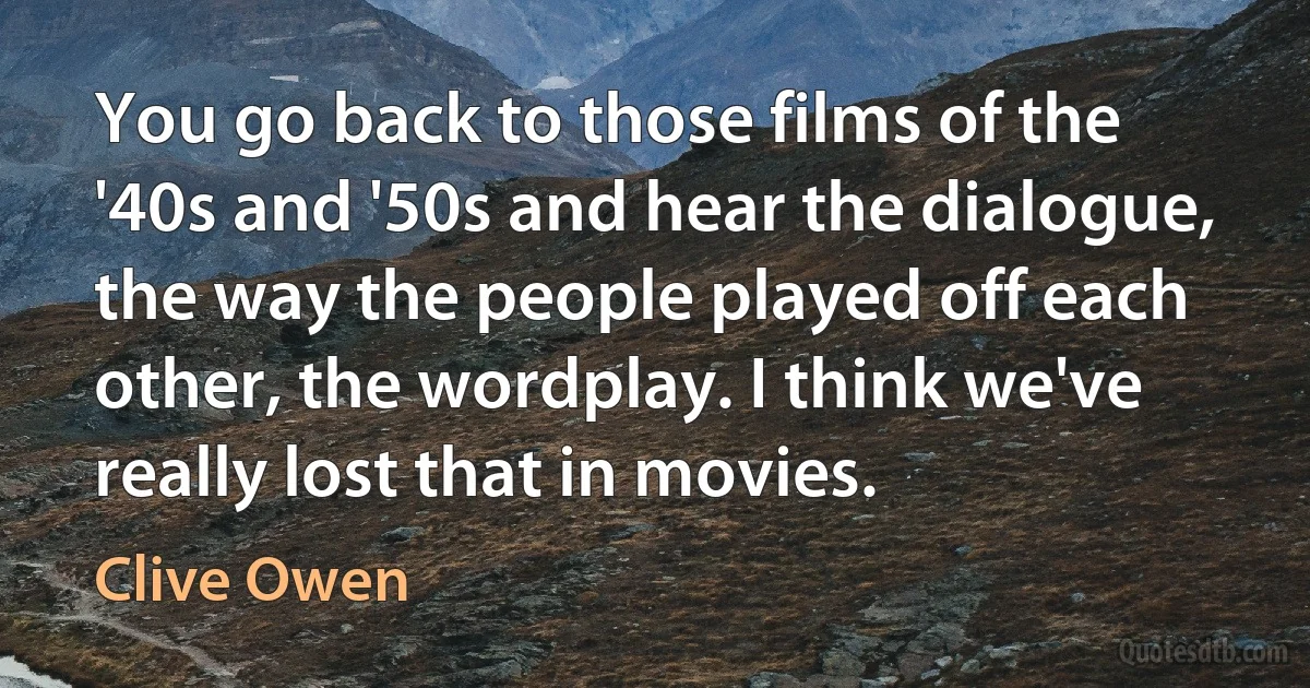 You go back to those films of the '40s and '50s and hear the dialogue, the way the people played off each other, the wordplay. I think we've really lost that in movies. (Clive Owen)