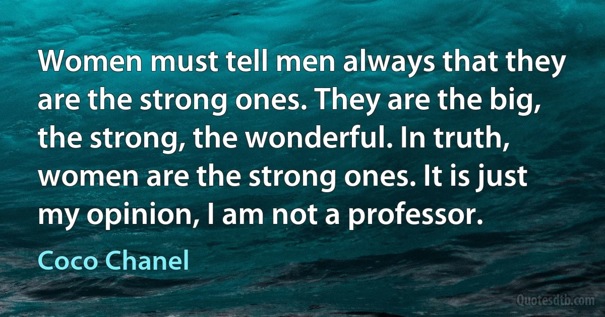 Women must tell men always that they are the strong ones. They are the big, the strong, the wonderful. In truth, women are the strong ones. It is just my opinion, I am not a professor. (Coco Chanel)