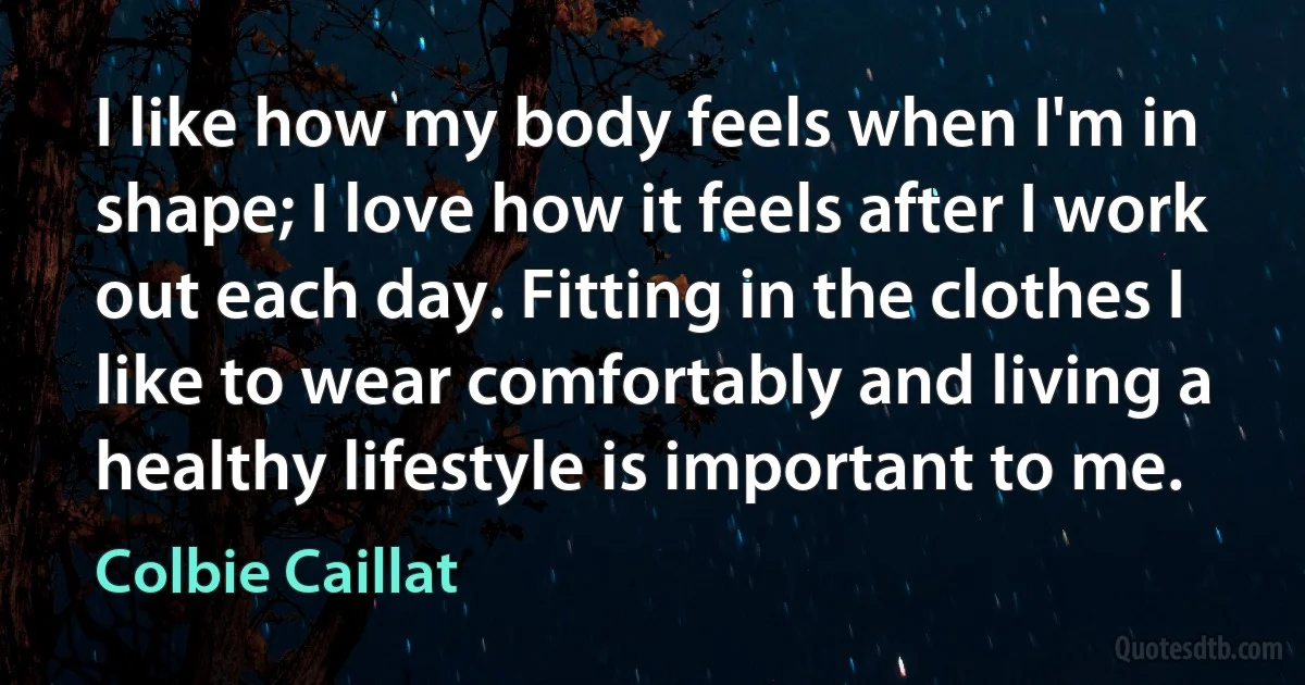 I like how my body feels when I'm in shape; I love how it feels after I work out each day. Fitting in the clothes I like to wear comfortably and living a healthy lifestyle is important to me. (Colbie Caillat)