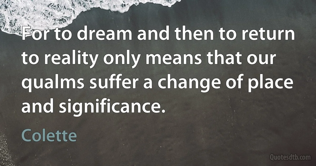 For to dream and then to return to reality only means that our qualms suffer a change of place and significance. (Colette)