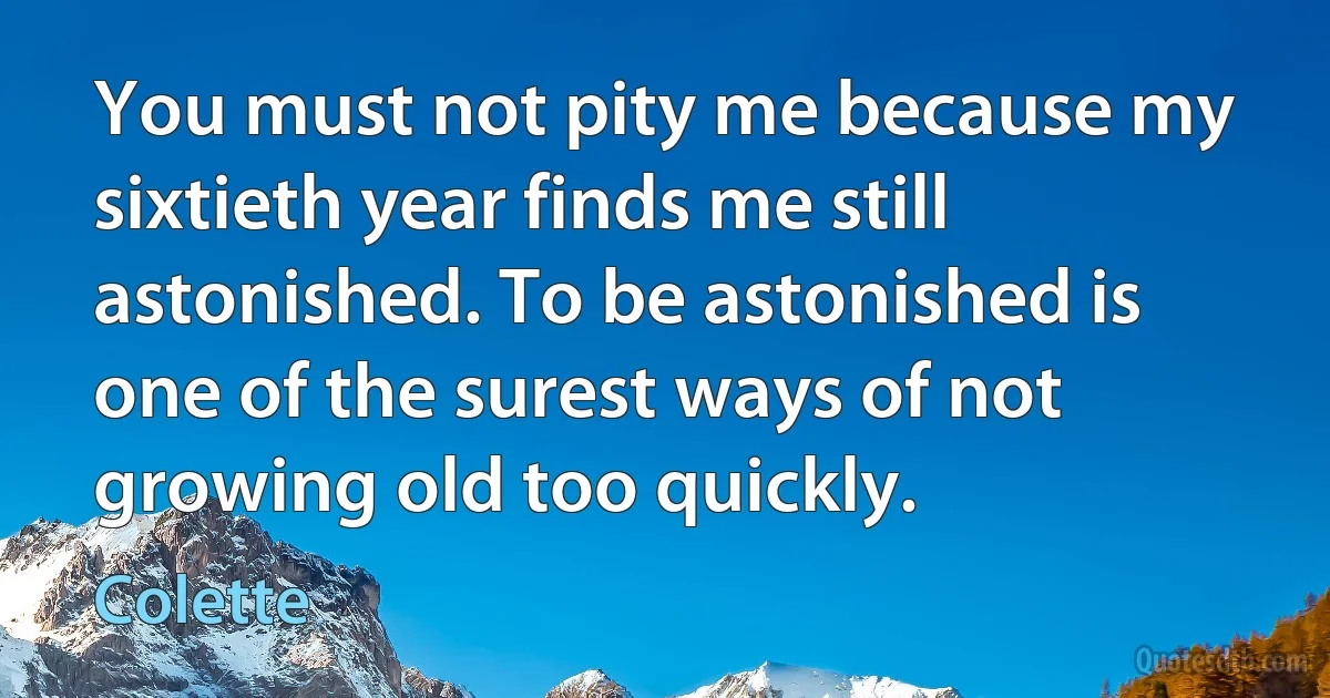 You must not pity me because my sixtieth year finds me still astonished. To be astonished is one of the surest ways of not growing old too quickly. (Colette)