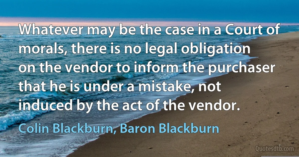 Whatever may be the case in a Court of morals, there is no legal obligation on the vendor to inform the purchaser that he is under a mistake, not induced by the act of the vendor. (Colin Blackburn, Baron Blackburn)