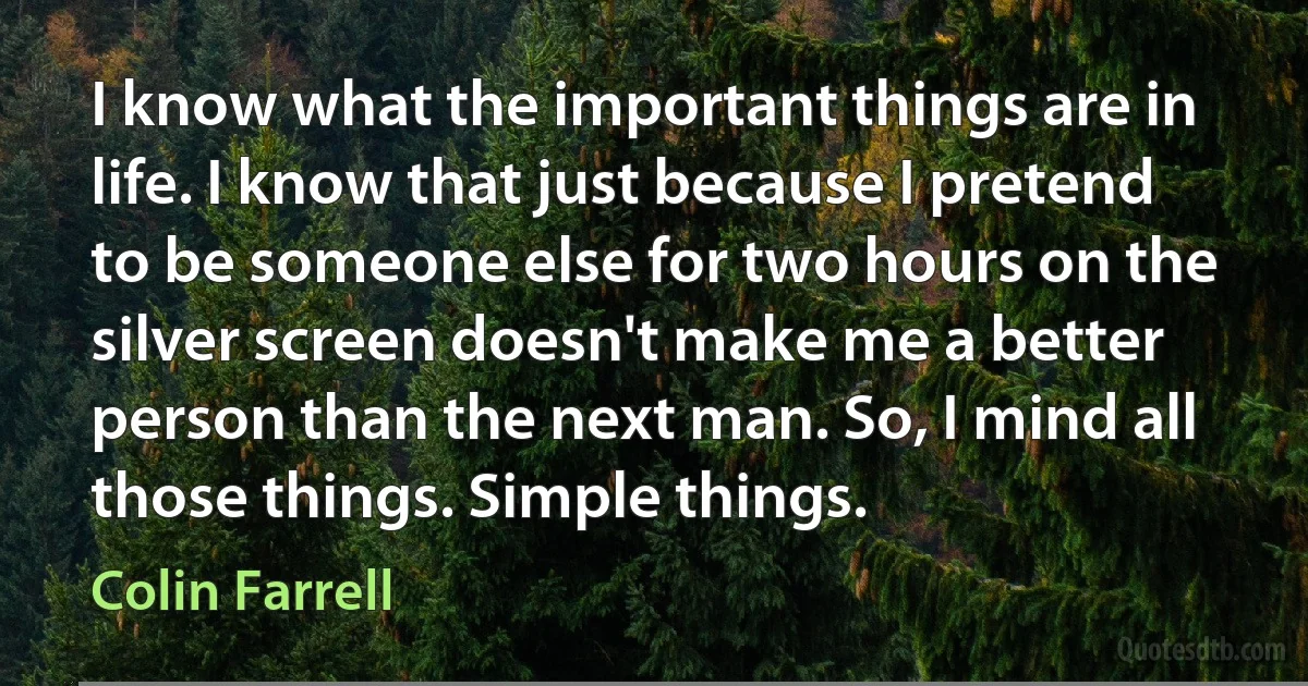 I know what the important things are in life. I know that just because I pretend to be someone else for two hours on the silver screen doesn't make me a better person than the next man. So, I mind all those things. Simple things. (Colin Farrell)