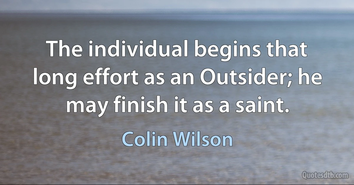 The individual begins that long effort as an Outsider; he may finish it as a saint. (Colin Wilson)