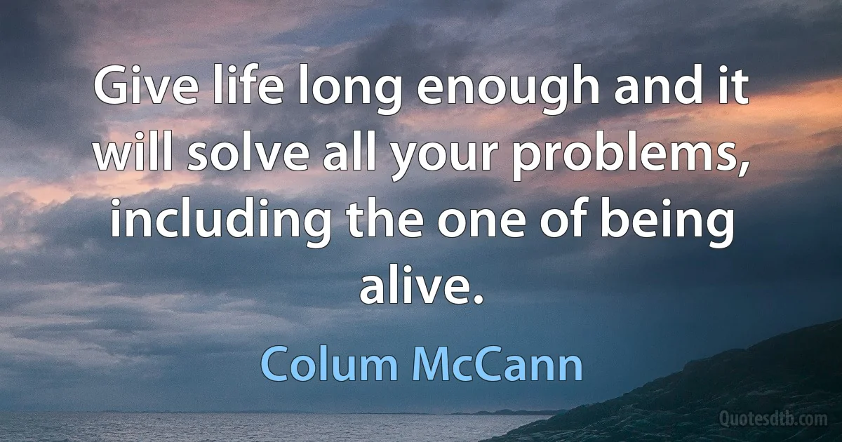 Give life long enough and it will solve all your problems, including the one of being alive. (Colum McCann)