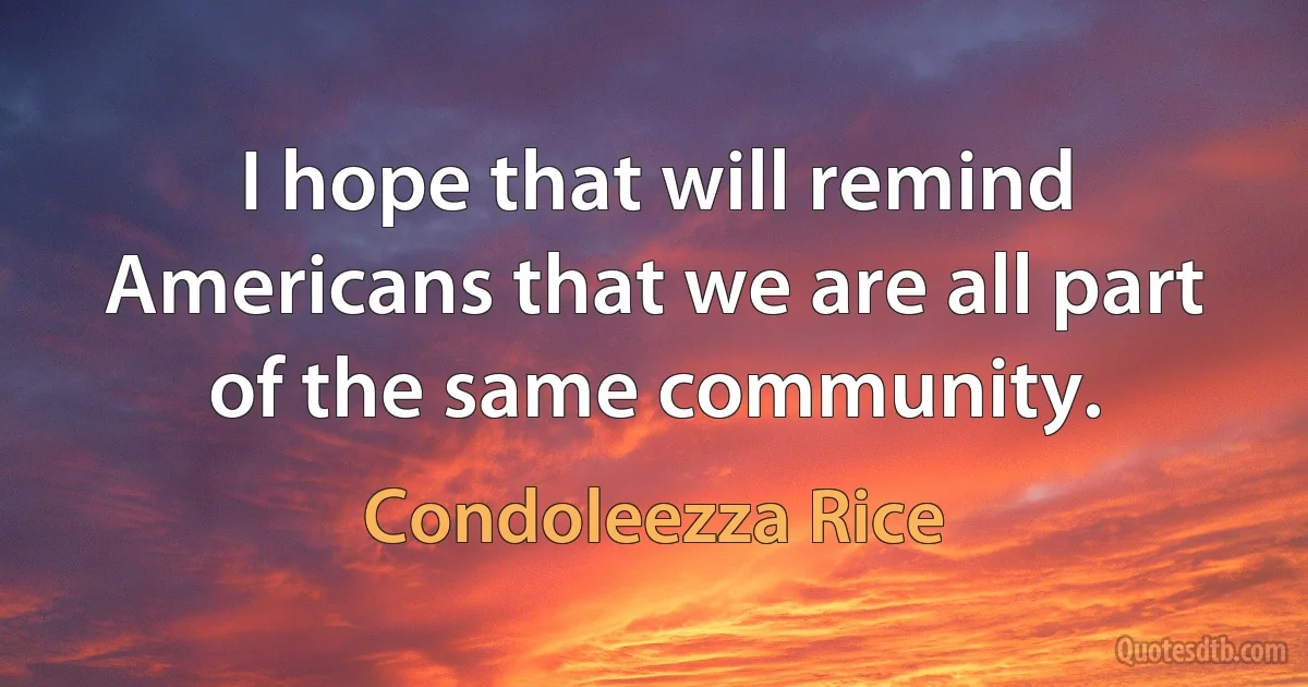 I hope that will remind Americans that we are all part of the same community. (Condoleezza Rice)