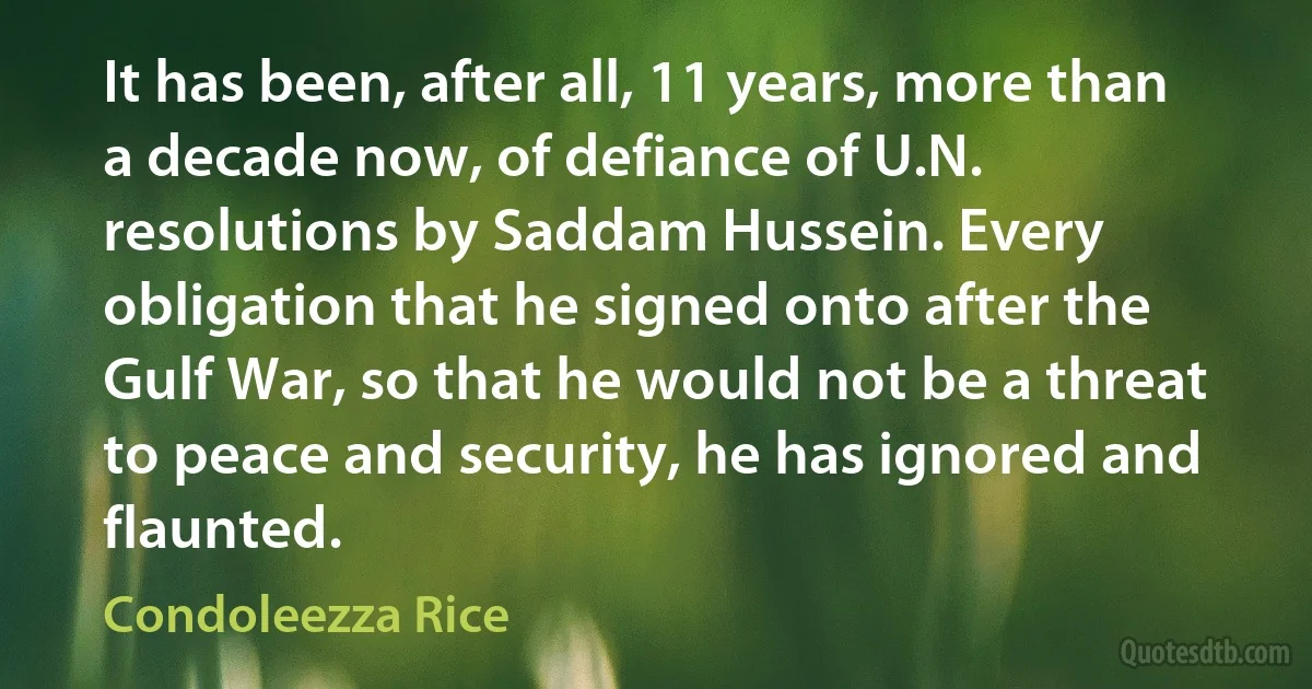 It has been, after all, 11 years, more than a decade now, of defiance of U.N. resolutions by Saddam Hussein. Every obligation that he signed onto after the Gulf War, so that he would not be a threat to peace and security, he has ignored and flaunted. (Condoleezza Rice)