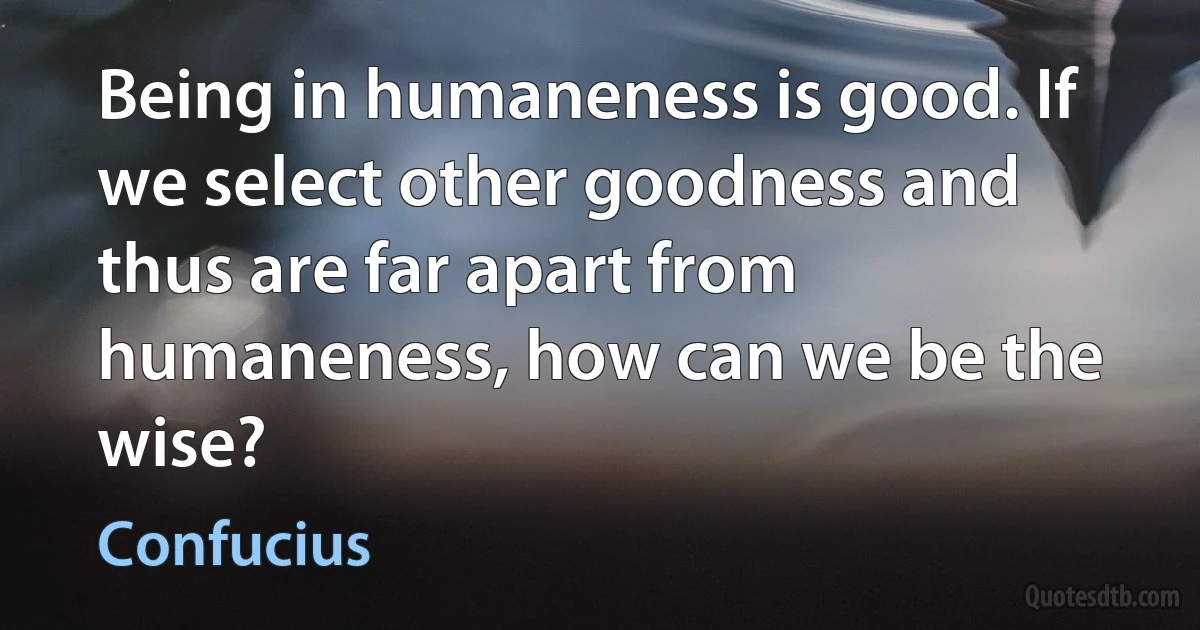 Being in humaneness is good. If we select other goodness and thus are far apart from humaneness, how can we be the wise? (Confucius)