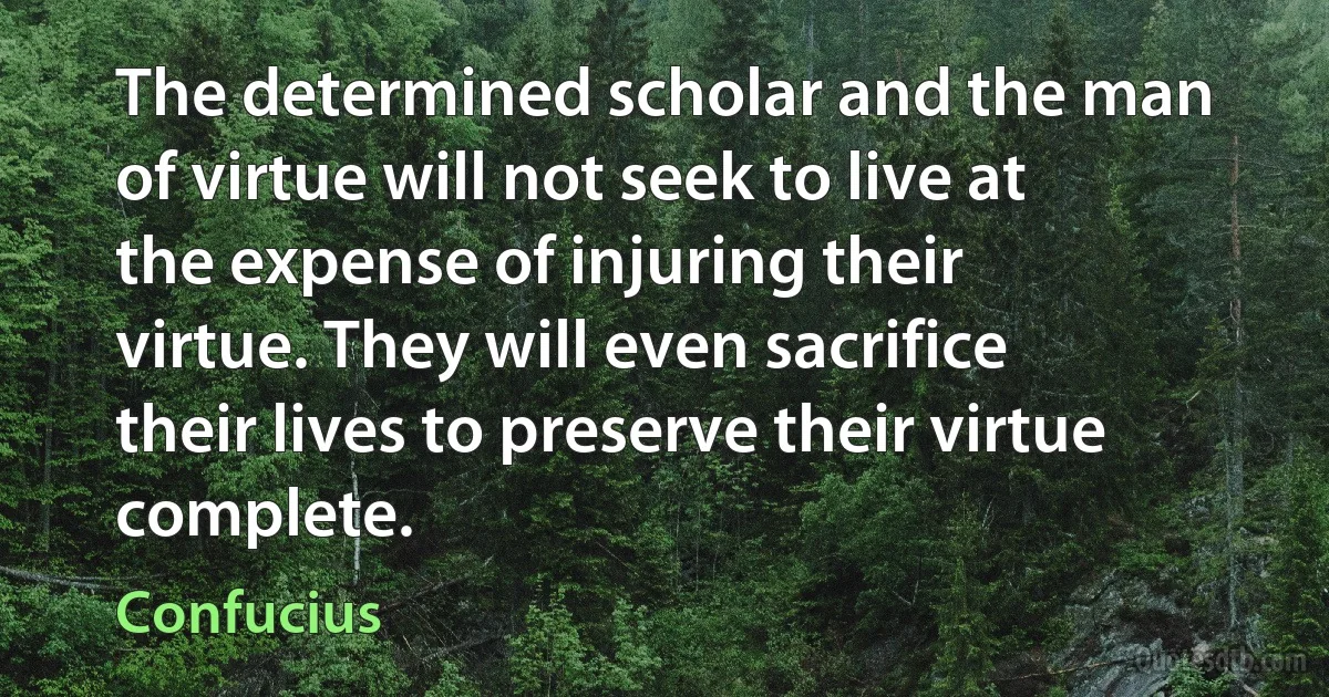 The determined scholar and the man of virtue will not seek to live at the expense of injuring their virtue. They will even sacrifice their lives to preserve their virtue complete. (Confucius)